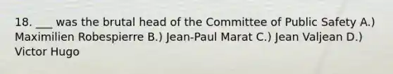 18. ___ was the brutal head of the Committee of Public Safety A.) Maximilien Robespierre B.) Jean-Paul Marat C.) Jean Valjean D.) Victor Hugo