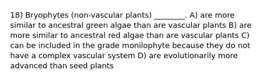 18) Bryophytes (non-vascular plants) ________. A) are more similar to ancestral green algae than are vascular plants B) are more similar to ancestral red algae than are vascular plants C) can be included in the grade monilophyte because they do not have a complex vascular system D) are evolutionarily more advanced than seed plants