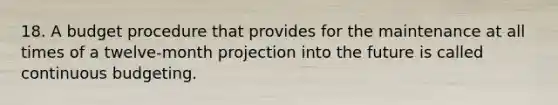 18. A budget procedure that provides for the maintenance at all times of a twelve-month projection into the future is called continuous budgeting.