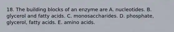 18. The building blocks of an enzyme are A. nucleotides. B. glycerol and fatty acids. C. monosaccharides. D. phosphate, glycerol, fatty acids. E. amino acids.