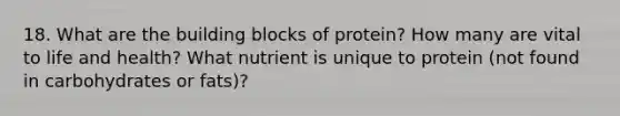 18. What are the building blocks of protein? How many are vital to life and health? What nutrient is unique to protein (not found in carbohydrates or fats)?