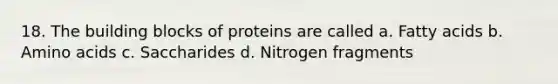 18. The building blocks of proteins are called a. Fatty acids b. Amino acids c. Saccharides d. Nitrogen fragments