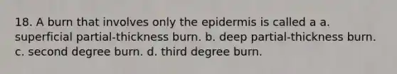 18. A burn that involves only <a href='https://www.questionai.com/knowledge/kBFgQMpq6s-the-epidermis' class='anchor-knowledge'>the epidermis</a> is called a a. superficial partial-thickness burn. b. deep partial-thickness burn. c. second degree burn. d. third degree burn.