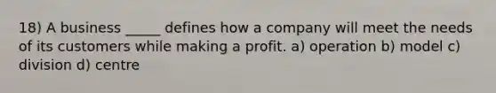 18) A business _____ defines how a company will meet the needs of its customers while making a profit. a) operation b) model c) division d) centre