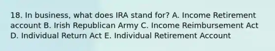 18. In business, what does IRA stand for? A. Income Retirement account B. Irish Republican Army C. Income Reimbursement Act D. Individual Return Act E. Individual Retirement Account