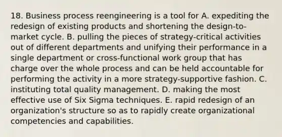 18. Business process reengineering is a tool for A. expediting the redesign of existing products and shortening the design-to-market cycle. B. pulling the pieces of strategy-critical activities out of different departments and unifying their performance in a single department or cross-functional work group that has charge over the whole process and can be held accountable for performing the activity in a more strategy-supportive fashion. C. instituting total quality management. D. making the most effective use of Six Sigma techniques. E. rapid redesign of an organization's structure so as to rapidly create organizational competencies and capabilities.