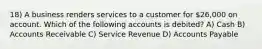 18) A business renders services to a customer for 26,000 on account. Which of the following accounts is debited? A) Cash B) Accounts Receivable C) Service Revenue D) Accounts Payable