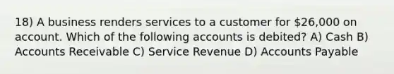 18) A business renders services to a customer for 26,000 on account. Which of the following accounts is debited? A) Cash B) Accounts Receivable C) Service Revenue D) Accounts Payable