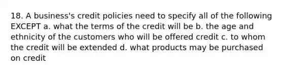 18. A business's credit policies need to specify all of the following EXCEPT a. what the terms of the credit will be b. the age and ethnicity of the customers who will be offered credit c. to whom the credit will be extended d. what products may be purchased on credit