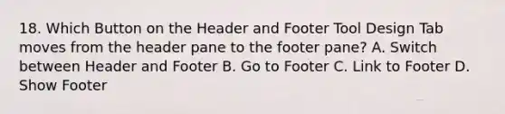 18. Which Button on the Header and Footer Tool Design Tab moves from the header pane to the footer pane? A. Switch between Header and Footer B. Go to Footer C. Link to Footer D. Show Footer