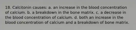 18. Calcitonin causes: a. an increase in the blood concentration of calcium. b. a breakdown in the bone matrix. c. a decrease in the blood concentration of calcium. d. both an increase in the blood concentration of calcium and a breakdown of bone matrix.