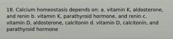 18. Calcium homeostasis depends on: a. vitamin K, aldosterone, and renin b. vitamin K, parathyroid hormone, and renin c. vitamin D, aldosterone, calcitonin d. vitamin D, calcitonin, and parathyroid hormone