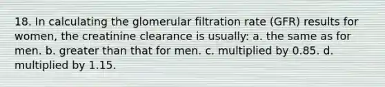 18. In calculating the glomerular filtration rate (GFR) results for women, the creatinine clearance is usually: a. the same as for men. b. greater than that for men. c. multiplied by 0.85. d. multiplied by 1.15.