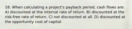 18. When calculating a project's payback period, cash flows are: A) discounted at the internal rate of return. B) discounted at the risk-free rate of return. C) not discounted at all. D) discounted at the opportunity cost of capital