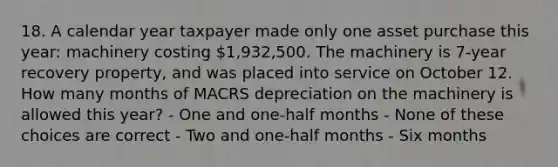 18. A calendar year taxpayer made only one asset purchase this year: machinery costing 1,932,500. The machinery is 7-year recovery property, and was placed into service on October 12. How many months of MACRS depreciation on the machinery is allowed this year? - One and one-half months - None of these choices are correct - Two and one-half months - Six months