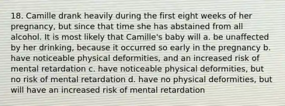 18. Camille drank heavily during the first eight weeks of her pregnancy, but since that time she has abstained from all alcohol. It is most likely that Camille's baby will a. be unaffected by her drinking, because it occurred so early in the pregnancy b. have noticeable physical deformities, and an increased risk of mental retardation c. have noticeable physical deformities, but no risk of mental retardation d. have no physical deformities, but will have an increased risk of mental retardation