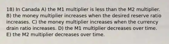 18) In Canada A) the M1 multiplier is less than the M2 multiplier. B) the money multiplier increases when the desired reserve ratio increases. C) the money multiplier increases when the currency drain ratio increases. D) the M1 multiplier decreases over time. E) the M2 multiplier decreases over time.