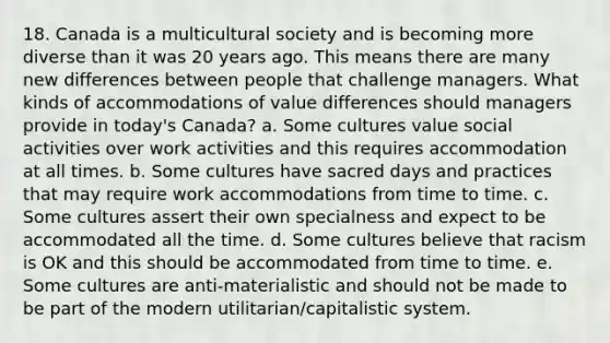 18. Canada is a multicultural society and is becoming more diverse than it was 20 years ago. This means there are many new differences between people that challenge managers. What kinds of accommodations of value differences should managers provide in today's Canada? a. Some cultures value social activities over work activities and this requires accommodation at all times. b. Some cultures have sacred days and practices that may require work accommodations from time to time. c. Some cultures assert their own specialness and expect to be accommodated all the time. d. Some cultures believe that racism is OK and this should be accommodated from time to time. e. Some cultures are anti-materialistic and should not be made to be part of the modern utilitarian/capitalistic system.