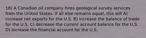 18) A Canadian oil company hires geological survey services from the United States. If all else remains equal, this will A) increase net exports for the U.S. B) increase the balance of trade for the U.S. C) decrease the current account balance for the U.S. D) increase the financial account for the U.S.