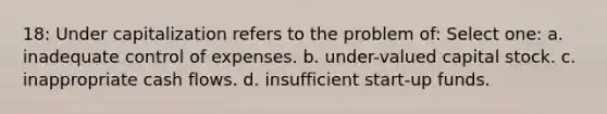 18: Under capitalization refers to the problem of: Select one: a. inadequate control of expenses. b. under-valued capital stock. c. inappropriate cash flows. d. insufficient start-up funds.