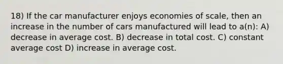 18) If the car manufacturer enjoys economies of scale, then an increase in the number of cars manufactured will lead to a(n): A) decrease in average cost. B) decrease in total cost. C) constant average cost D) increase in average cost.