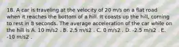 18. A car is traveling at the velocity of 20 m/s on a flat road when it reaches the bottom of a hill. It coasts up the hill, coming to rest in 8 seconds. The average acceleration of the car while on the hill is A. 10 m/s2 . B. 2.5 m/s2 . C. 0 m/s2 . D. -2.5 m/s2 . E. -10 m/s2 .