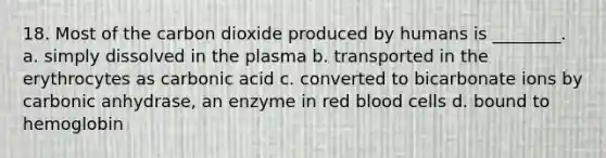 18. Most of the carbon dioxide produced by humans is ________. a. simply dissolved in the plasma b. transported in the erythrocytes as carbonic acid c. converted to bicarbonate ions by carbonic anhydrase, an enzyme in red blood cells d. bound to hemoglobin