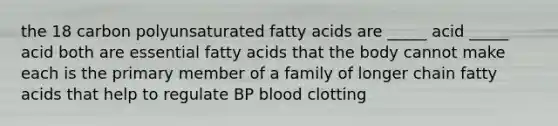 the 18 carbon polyunsaturated fatty acids are _____ acid _____ acid both are essential fatty acids that the body cannot make each is the primary member of a family of longer chain fatty acids that help to regulate BP blood clotting