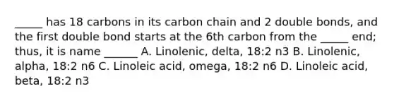 _____ has 18 carbons in its carbon chain and 2 double bonds, and the first double bond starts at the 6th carbon from the _____ end; thus, it is name ______ A. Linolenic, delta, 18:2 n3 B. Linolenic, alpha, 18:2 n6 C. Linoleic acid, omega, 18:2 n6 D. Linoleic acid, beta, 18:2 n3