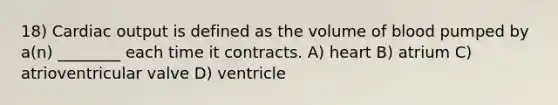 18) Cardiac output is defined as the volume of blood pumped by a(n) ________ each time it contracts. A) heart B) atrium C) atrioventricular valve D) ventricle