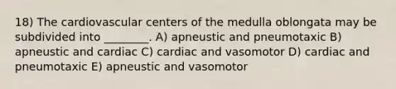 18) The cardiovascular centers of the medulla oblongata may be subdivided into ________. A) apneustic and pneumotaxic B) apneustic and cardiac C) cardiac and vasomotor D) cardiac and pneumotaxic E) apneustic and vasomotor