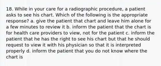 18. While in your care for a radiographic procedure, a patient asks to see his chart. Which of the following is the appropriate response? a. give the patient that chart and leave him alone for a few minutes to review it b. inform the patient that the chart is for health care providers to view, not for the patient c. inform the patient that he has the right to see his chart but that he should request to view it with his physician so that it is interpreted properly d. inform the patient that you do not know where the chart is