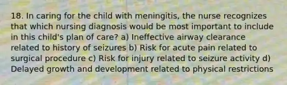 18. In caring for the child with meningitis, the nurse recognizes that which nursing diagnosis would be most important to include in this child's plan of care? a) Ineffective airway clearance related to history of seizures b) Risk for acute pain related to surgical procedure c) Risk for injury related to seizure activity d) Delayed growth and development related to physical restrictions