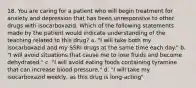 18. You are caring for a patient who will begin treatment for anxiety and depression that has been unresponsive to other drugs with isocarboxazid. Which of the following statements made by the patient would indicate understanding of the teaching related to this drug? a. "I will take both my isocarboxazid and my SSRI drugs at the same time each day." b. "I will avoid situations that cause me to lose fluids and become dehydrated." c. "I will avoid eating foods containing tyramine that can increase blood pressure." d. "I will take my isocarboxazid weekly, as this drug is long-acting"