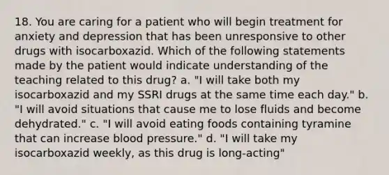 18. You are caring for a patient who will begin treatment for anxiety and depression that has been unresponsive to other drugs with isocarboxazid. Which of the following statements made by the patient would indicate understanding of the teaching related to this drug? a. "I will take both my isocarboxazid and my SSRI drugs at the same time each day." b. "I will avoid situations that cause me to lose fluids and become dehydrated." c. "I will avoid eating foods containing tyramine that can increase blood pressure." d. "I will take my isocarboxazid weekly, as this drug is long-acting"