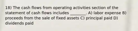 18) The cash flows from operating activities section of the statement of cash flows includes ________. A) labor expense B) proceeds from the sale of fixed assets C) principal paid D) dividends paid