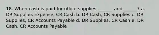 18. When cash is paid for office supplies, ______ and ______? a. DR Supplies Expense, CR Cash b. DR Cash, CR Supplies c. DR Supplies, CR <a href='https://www.questionai.com/knowledge/kWc3IVgYEK-accounts-payable' class='anchor-knowledge'>accounts payable</a> d. DR Supplies, CR Cash e. DR Cash, CR Accounts Payable