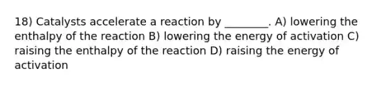 18) Catalysts accelerate a reaction by ________. A) lowering the enthalpy of the reaction B) lowering the energy of activation C) raising the enthalpy of the reaction D) raising the energy of activation