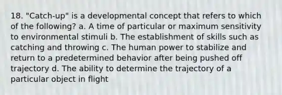 18. "Catch-up" is a developmental concept that refers to which of the following? a. A time of particular or maximum sensitivity to environmental stimuli b. The establishment of skills such as catching and throwing c. The human power to stabilize and return to a predetermined behavior after being pushed off trajectory d. The ability to determine the trajectory of a particular object in flight