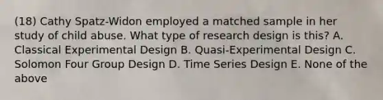 (18) Cathy Spatz-Widon employed a matched sample in her study of child abuse. What type of research design is this? A. Classical Experimental Design B. Quasi-Experimental Design C. Solomon Four Group Design D. Time Series Design E. None of the above