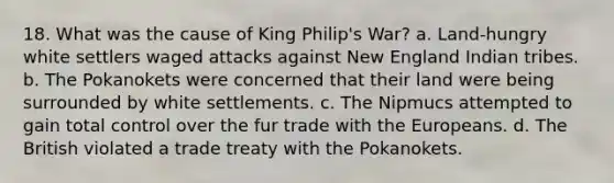 18. What was the cause of King Philip's War? a. Land-hungry white settlers waged attacks against New England Indian tribes. b. The Pokanokets were concerned that their land were being surrounded by white settlements. c. The Nipmucs attempted to gain total control over the fur trade with the Europeans. d. The British violated a trade treaty with the Pokanokets.