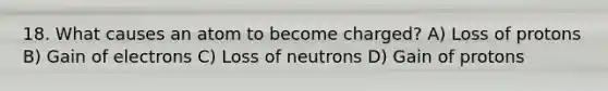 18. What causes an atom to become charged? A) Loss of protons B) Gain of electrons C) Loss of neutrons D) Gain of protons