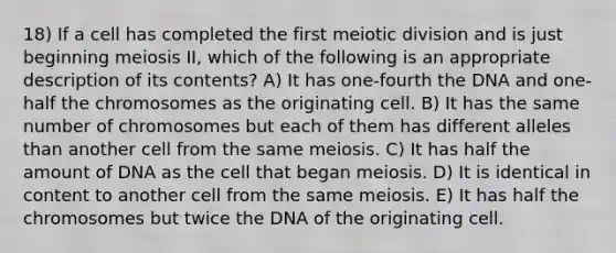 18) If a cell has completed the first meiotic division and is just beginning meiosis II, which of the following is an appropriate description of its contents? A) It has one-fourth the DNA and one-half the chromosomes as the originating cell. B) It has the same number of chromosomes but each of them has different alleles than another cell from the same meiosis. C) It has half the amount of DNA as the cell that began meiosis. D) It is identical in content to another cell from the same meiosis. E) It has half the chromosomes but twice the DNA of the originating cell.