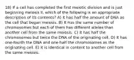 18) If a cell has completed the first meiotic division and is just beginning meiosis II, which of the following is an appropriate description of its contents? A) It has half the amount of DNA as the cell that began meiosis. B) It has the same number of chromosomes but each of them has different alleles than another cell from the same meiosis. C) It has half the chromosomes but twice the DNA of the originating cell. D) It has one-fourth the DNA and one-half the chromosomes as the originating cell. E) It is identical in content to another cell from the same meiosis.