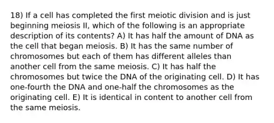 18) If a cell has completed the first meiotic division and is just beginning meiosis II, which of the following is an appropriate description of its contents? A) It has half the amount of DNA as the cell that began meiosis. B) It has the same number of chromosomes but each of them has different alleles than another cell from the same meiosis. C) It has half the chromosomes but twice the DNA of the originating cell. D) It has one-fourth the DNA and one-half the chromosomes as the originating cell. E) It is identical in content to another cell from the same meiosis.