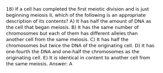 18) If a cell has completed the first meiotic division and is just beginning meiosis II, which of the following is an appropriate description of its contents? A) It has half the amount of DNA as the cell that began meiosis. B) It has the same number of chromosomes but each of them has different alleles than another cell from the same meiosis. C) It has half the chromosomes but twice the DNA of the originating cell. D) It has one-fourth the DNA and one-half the chromosomes as the originating cell. E) It is identical in content to another cell from the same meiosis. Answer: A