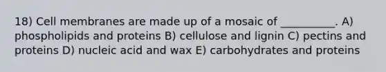 18) Cell membranes are made up of a mosaic of __________. A) phospholipids and proteins B) cellulose and lignin C) pectins and proteins D) nucleic acid and wax E) carbohydrates and proteins