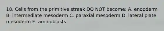 18. Cells from the primitive streak DO NOT become: A. endoderm B. intermediate mesoderm C. paraxial mesoderm D. lateral plate mesoderm E. amnioblasts