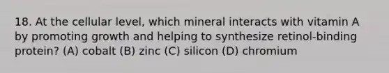 18. At the cellular level, which mineral interacts with vitamin A by promoting growth and helping to synthesize retinol-binding protein? (A) cobalt (B) zinc (C) silicon (D) chromium