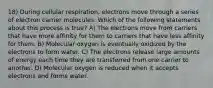 18) During cellular respiration, electrons move through a series of electron carrier molecules. Which of the following statements about this process is true? A) The electrons move from carriers that have more affinity for them to carriers that have less affinity for them. B) Molecular oxygen is eventually oxidized by the electrons to form water. C) The electrons release large amounts of energy each time they are transferred from one carrier to another. D) Molecular oxygen is reduced when it accepts electrons and forms water.